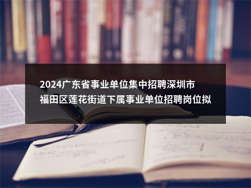 2024广东省事业单位集中招聘深圳市福田区莲花街道下属事业单位招聘岗位拟聘用人员公示（6人） 图片