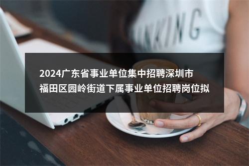 2024广东省事业单位集中招聘深圳市福田区园岭街道下属事业单位招聘岗位拟聘用人员公示（3人） 图片
