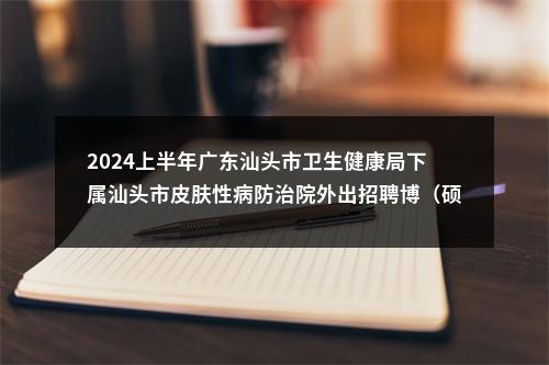 2024上半年广东汕头市卫生健康局下属汕头市皮肤性病防治院外出招聘博（硕）士面试成绩合格人选和入围体检公告 图片