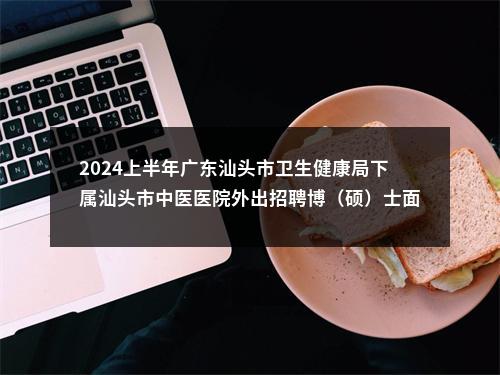 2024上半年广东汕头市卫生健康局下属汕头市中医医院外出招聘博（硕）士面试成绩合格人选和入围体检公告 图片